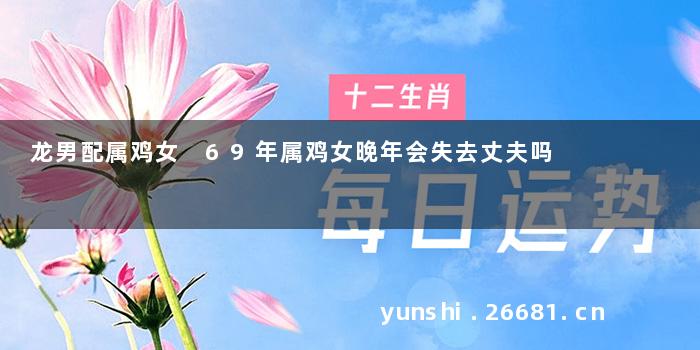 龙男配属鸡女 69年属鸡女晚年会失去丈夫吗
